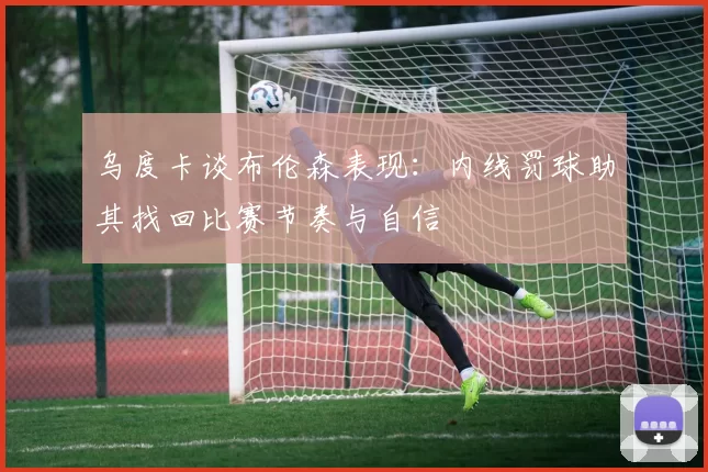 乌度卡谈布伦森表现：内线罚球助其找回比赛节奏与自信