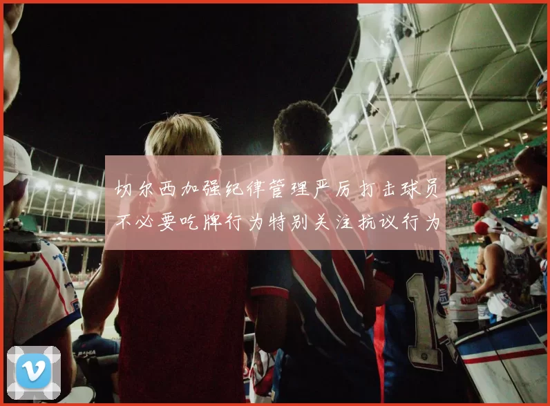 切尔西加强纪律管理严厉打击球员不必要吃牌行为特别关注抗议行为