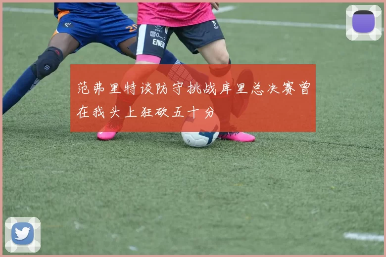 范弗里特谈防守挑战库里总决赛曾在我头上狂砍五十分