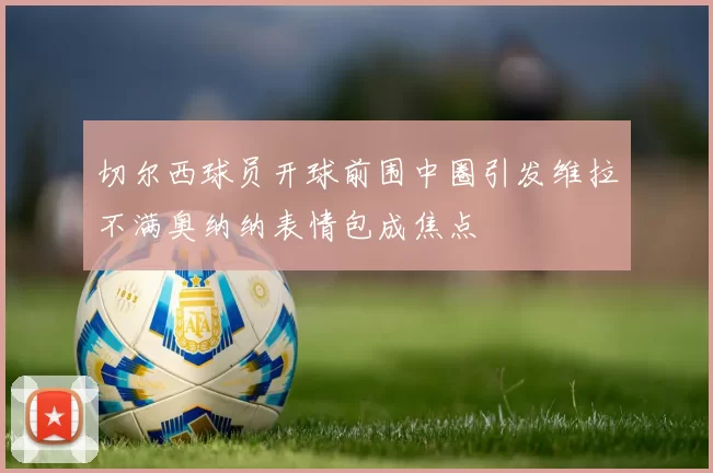 切尔西球员开球前围中圈引发维拉不满奥纳纳表情包成焦点