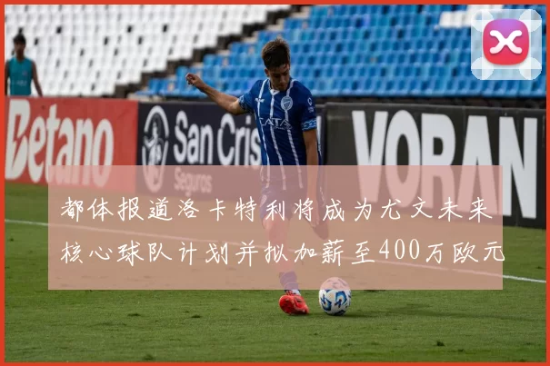 都体报道洛卡特利将成为尤文未来核心球队计划并拟加薪至400万欧元