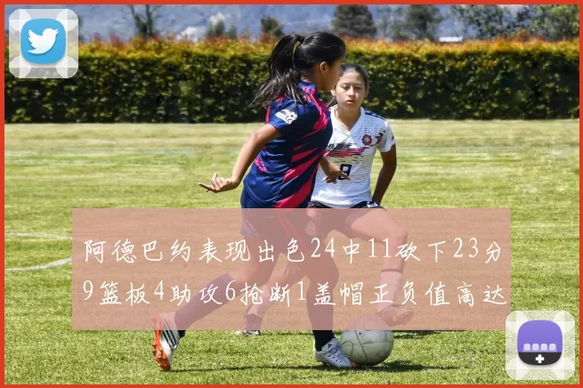 阿德巴约表现出色24中11砍下23分9篮板4助攻6抢断1盖帽正负值高达22