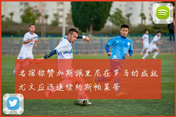 名宿称赞加斯佩里尼在罗马的成就尤文应迅速续约斯帕莱蒂