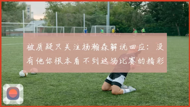 被质疑只关注杨瀚森解说回应：没有他你根本看不到这场比赛的精彩