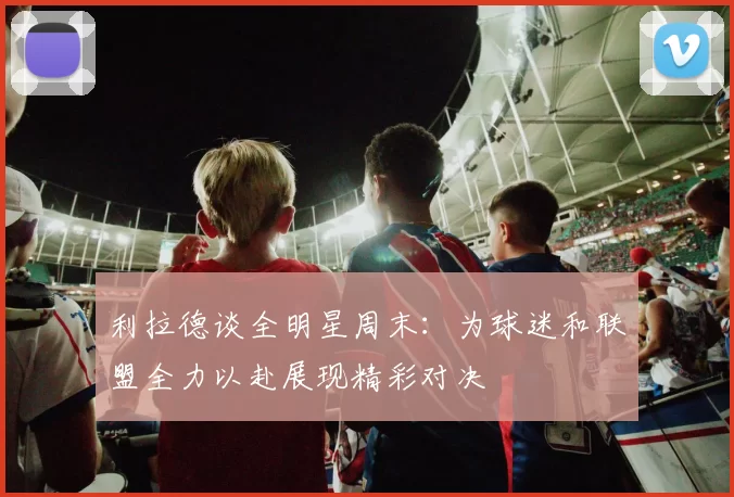 利拉德谈全明星周末：为球迷和联盟全力以赴展现精彩对决