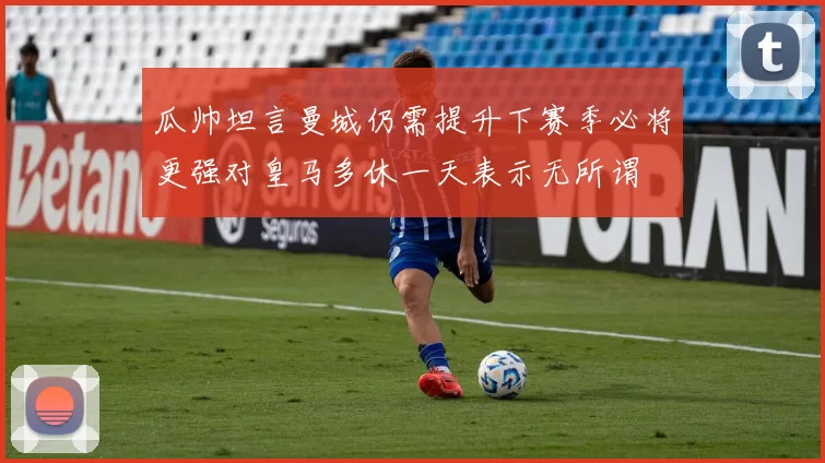 瓜帅坦言曼城仍需提升下赛季必将更强对皇马多休一天表示无所谓