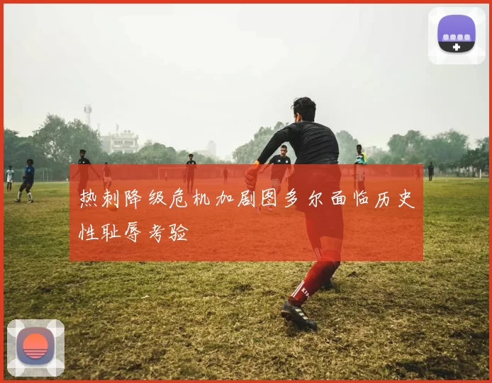 热刺降级危机加剧图多尔面临历史性耻辱考验
