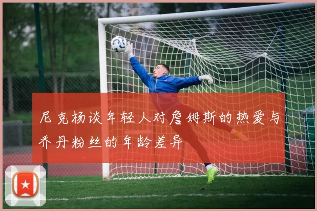 尼克杨谈年轻人对詹姆斯的热爱与乔丹粉丝的年龄差异