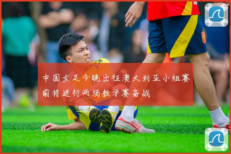 中国女足今晚出征澳大利亚小组赛前将进行两场教学赛备战