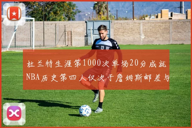 杜兰特生涯第1000次单场20分成就NBA历史第四人仅次于詹姆斯邮差与天勾