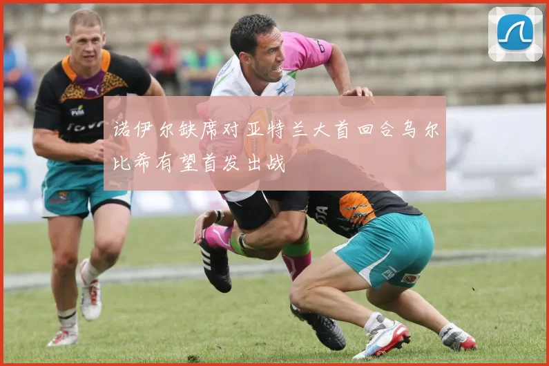 诺伊尔缺席对亚特兰大首回合乌尔比希有望首发出战