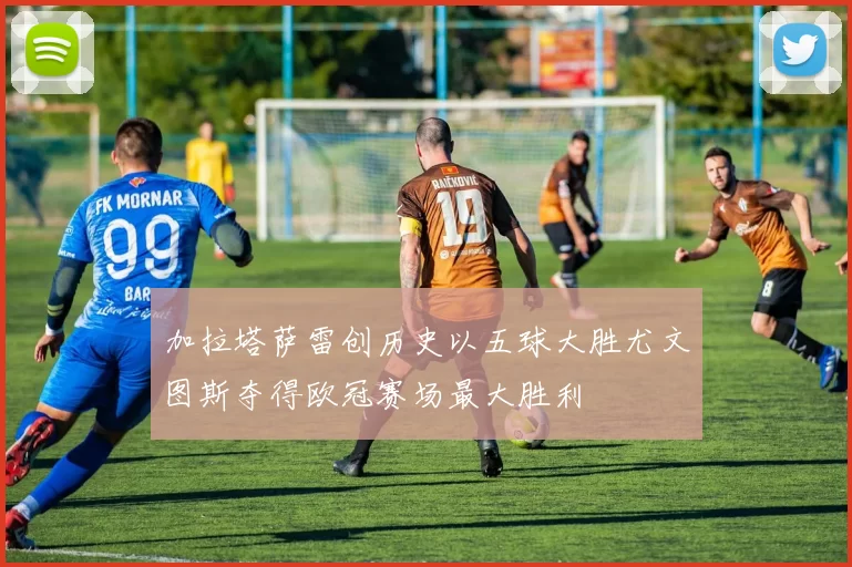 加拉塔萨雷创历史以五球大胜尤文图斯夺得欧冠赛场最大胜利