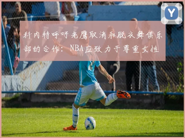 科内特呼吁老鹰取消和脱衣舞俱乐部的合作：NBA应致力于尊重女性