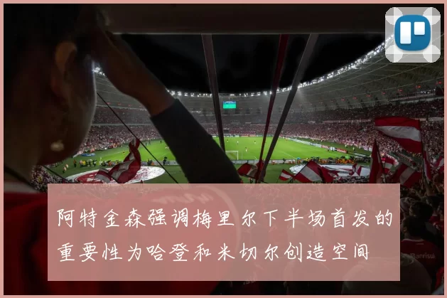 阿特金森强调梅里尔下半场首发的重要性为哈登和米切尔创造空间