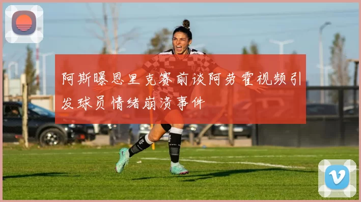 阿斯曝恩里克赛前谈阿劳霍视频引发球员情绪崩溃事件