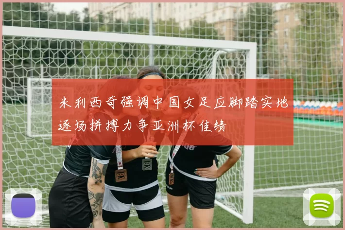 米利西奇强调中国女足应脚踏实地逐场拼搏力争亚洲杯佳绩