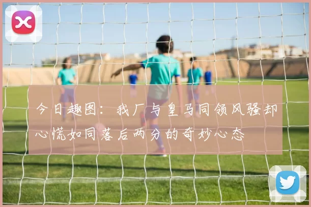 今日趣图：我厂与皇马同领风骚却心慌如同落后两分的奇妙心态