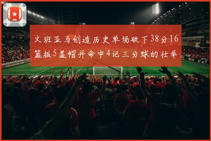 文班亚马创造历史单场砍下38分16篮板5盖帽并命中4记三分球的壮举