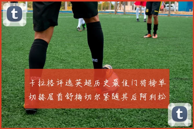 卡拉格评选英超历史最佳门将榜单切赫居首舒梅切尔紧随其后阿利松位列第三