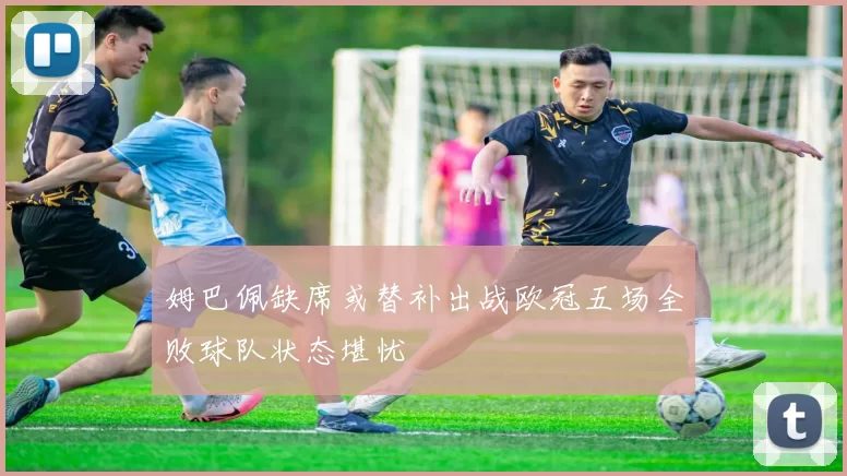 姆巴佩缺席或替补出战欧冠五场全败球队状态堪忧