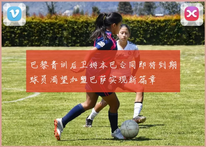 巴黎青训后卫姆本巴合同即将到期球员渴望加盟巴萨实现新篇章