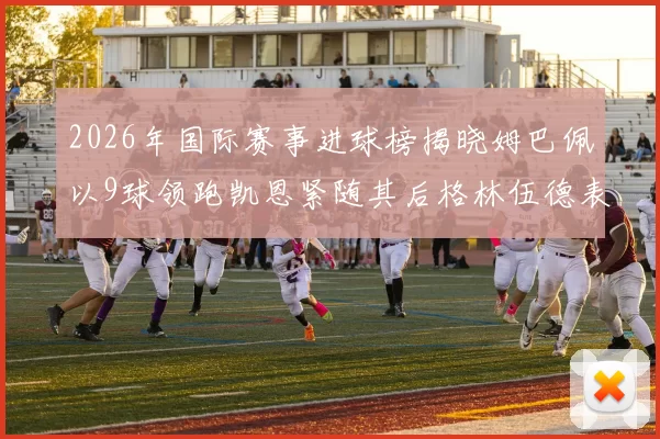 2026年国际赛事进球榜揭晓姆巴佩以9球领跑凯恩紧随其后格林伍德表现出色