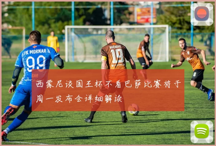 西蒙尼谈国王杯不看巴萨比赛将于周一发布会详细解读