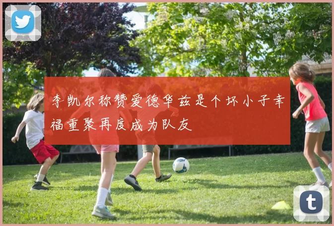 李凯尔称赞爱德华兹是个坏小子幸福重聚再度成为队友